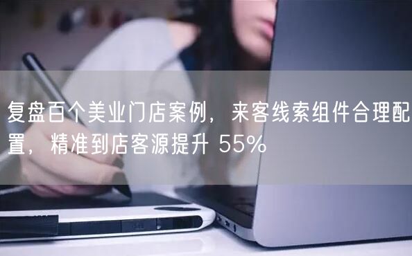 复盘百个美业门店案例,来客线索组件合理配置,精准到店客源提升 55%