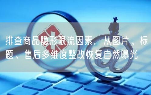 排查商品隐形限流因素,从图片、标题、售后多维度整改恢复自然曝光