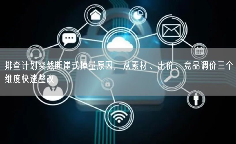 排查计划突然断崖式掉量原因,从素材、出价、竞品调价三个维度快速整改