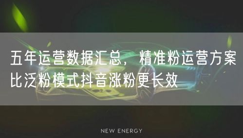 五年运营数据汇总,精准粉运营方案比泛粉模式抖音涨粉更长效