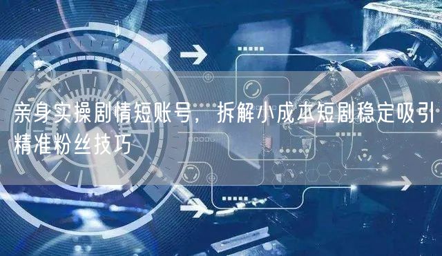 亲身实操剧情短账号,拆解小成本短剧稳定吸引精准粉丝技巧