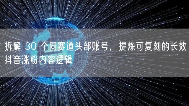 拆解 30 个同赛道头部账号,提炼可复刻的长效抖音涨粉内容逻辑